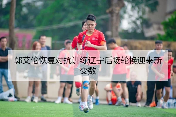 郭艾伦恢复对抗训练辽宁后场轮换迎来新变数