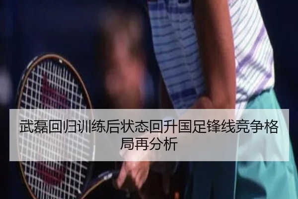 武磊回归训练后状态回升国足锋线竞争格局再分析